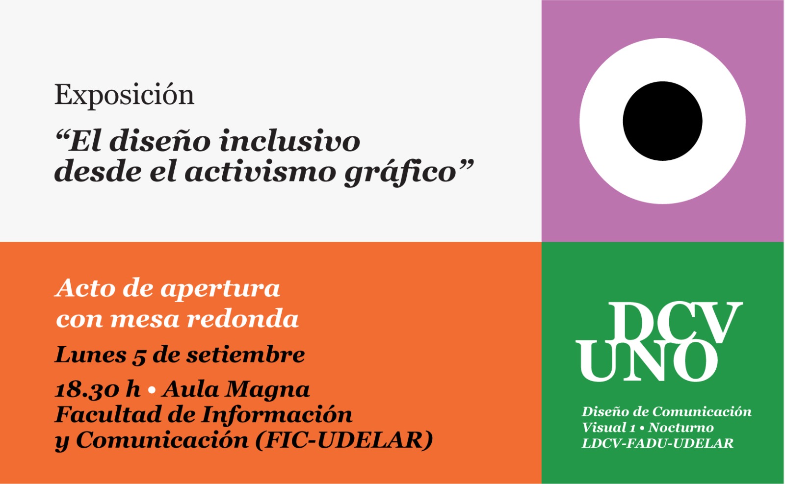 Afiche con la imagen divido en cuadrados. Sobre la derecha el cuadrado de mayor tamaño, es blanco y en letras negras el texto: Exposición "El diseño inclusivo desde el activismo gráfico" Diseño de Comunicación Visual 1. Nocturno.  Dos cuadrados de igual tamaño ocupan el lateral izquierdo y tienen texto en blanco, el primero  es fucsia con el texto Acto de apertura con mesa redonda. Más abajo el segundo anaranjado con el texto lunes 5 de setiembre a las 18:30 horas, Aula Magna de la Facultad de Información y